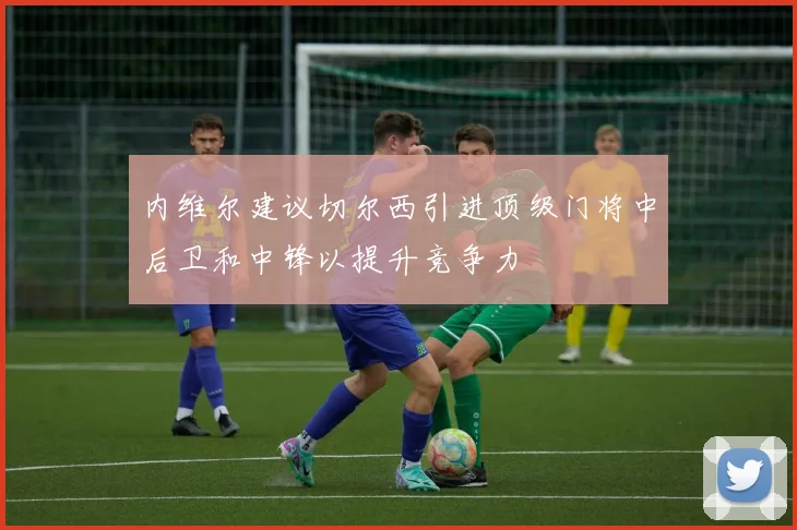 内维尔建议切尔西引进顶级门将中后卫和中锋以提升竞争力