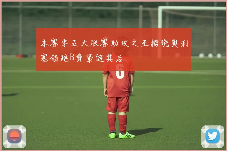 本赛季五大联赛助攻之王揭晓奥利塞领跑B费紧随其后