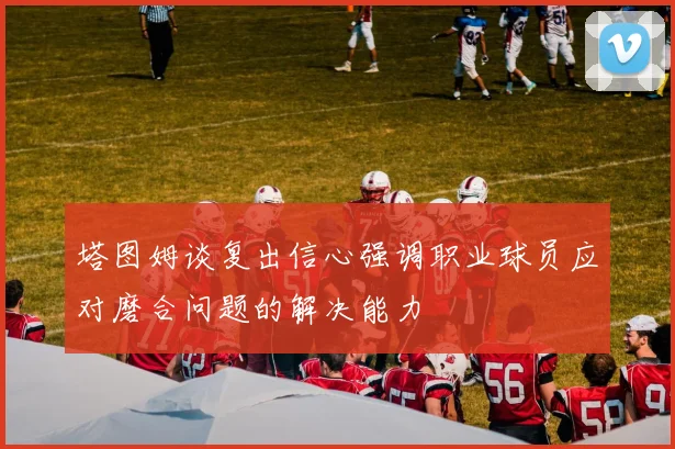 塔图姆谈复出信心强调职业球员应对磨合问题的解决能力