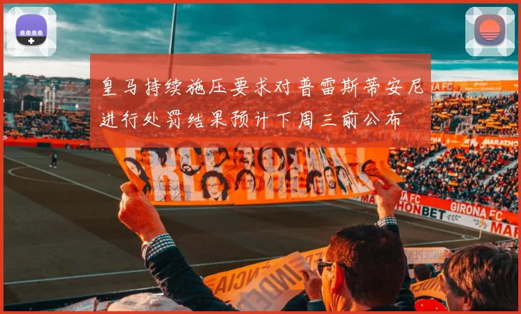 皇马持续施压要求对普雷斯蒂安尼进行处罚结果预计下周三前公布