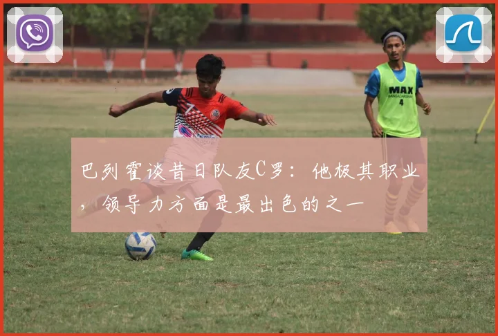 巴列霍谈昔日队友C罗：他极其职业，领导力方面是最出色的之一