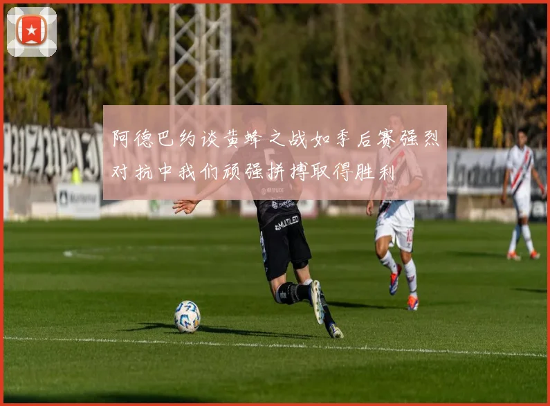 阿德巴约谈黄蜂之战如季后赛强烈对抗中我们顽强拼搏取得胜利
