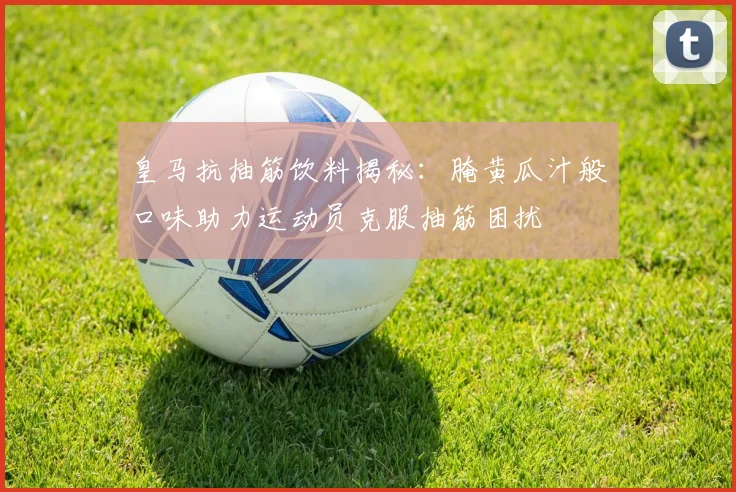 皇马抗抽筋饮料揭秘：腌黄瓜汁般口味助力运动员克服抽筋困扰