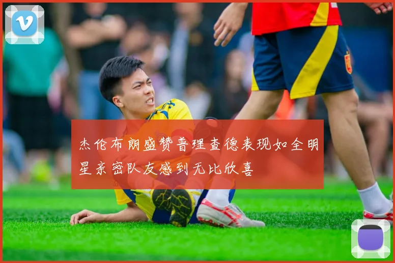 杰伦布朗盛赞普理查德表现如全明星亲密队友感到无比欣喜