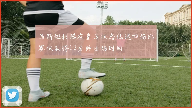 马斯坦托诺在皇马状态低迷四场比赛仅获得13分钟出场时间
