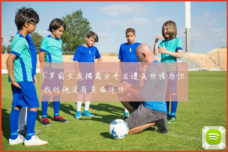 C罗前女友揭露分手后遭高价诱惑但我对他没有负面评价