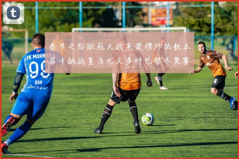 春节之际欧冠大战来袭穆帅执教本菲卡挑战皇马尤文多特巴黎齐聚赛场