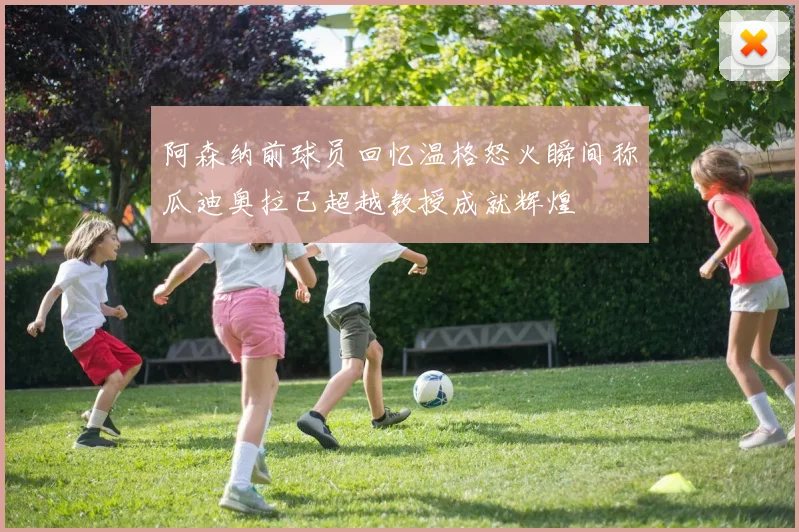阿森纳前球员回忆温格怒火瞬间称瓜迪奥拉已超越教授成就辉煌